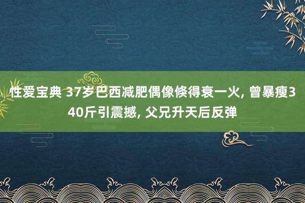 性爱宝典 37岁巴西减肥偶像倏得衰一火， 曾暴瘦340斤引震撼， 父兄升天后反弹