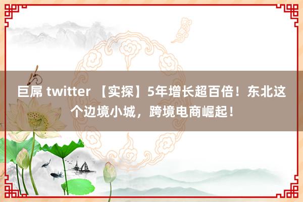 巨屌 twitter 【实探】5年增长超百倍！东北这个边境小城，跨境电商崛起！