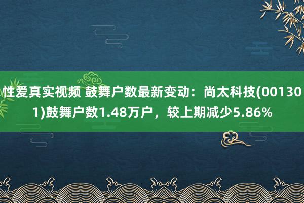 性爱真实视频 鼓舞户数最新变动：尚太科技(001301)鼓舞户数1.48万户，较上期减少5.86%