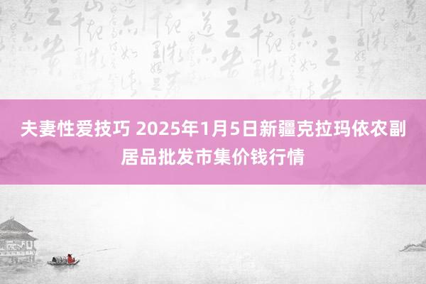 夫妻性爱技巧 2025年1月5日新疆克拉玛依农副居品批发市集价钱行情