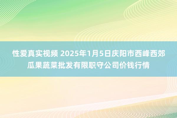 性爱真实视频 2025年1月5日庆阳市西峰西郊瓜果蔬菜批发有限职守公司价钱行情