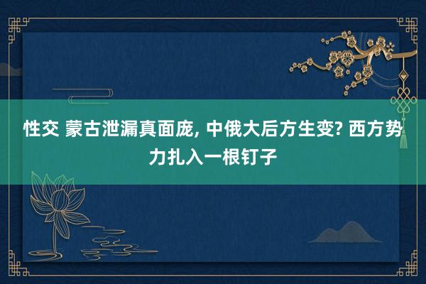 性交 蒙古泄漏真面庞， 中俄大后方生变? 西方势力扎入一根钉子