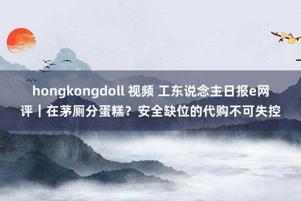 hongkongdoll 视频 工东说念主日报e网评｜在茅厕分蛋糕？安全缺位的代购不可失控