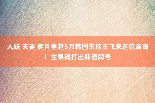 人妖 夫妻 俩月里超5万韩国东谈主飞来逛吃青岛！生果摊打出韩语牌号