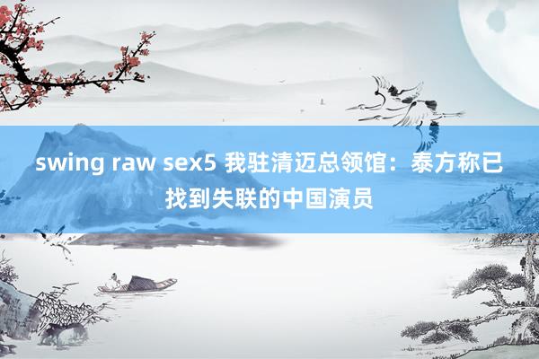 swing raw sex5 我驻清迈总领馆：泰方称已找到失联的中国演员