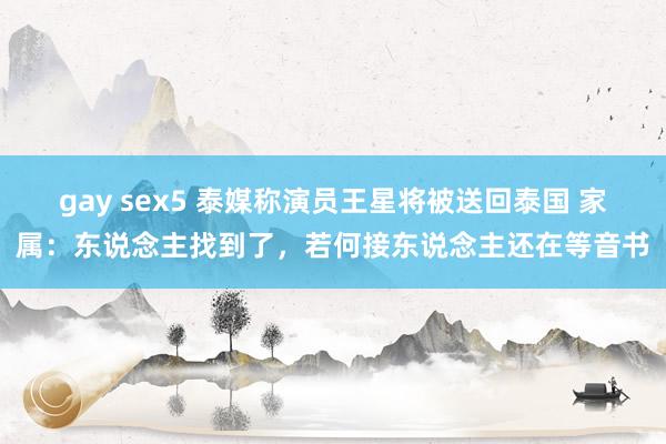 gay sex5 泰媒称演员王星将被送回泰国 家属：东说念主找到了，若何接东说念主还在等音书