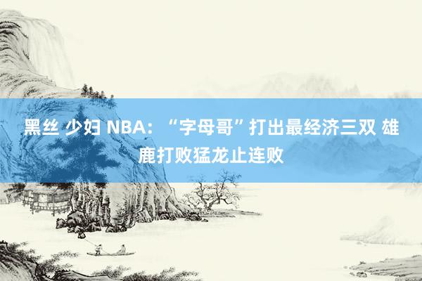 黑丝 少妇 NBA：“字母哥”打出最经济三双 雄鹿打败猛龙止连败