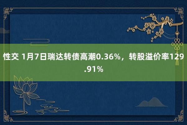 性交 1月7日瑞达转债高潮0.36%，转股溢价率129.91%