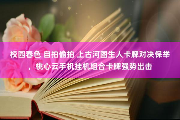 校园春色 自拍偷拍 上古河图生人卡牌对决保举，桃心云手机挂机组合卡牌强势出击