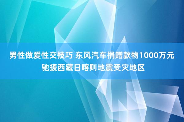 男性做爱性交技巧 东风汽车捐赠款物1000万元 驰援西藏日喀则地震受灾地区