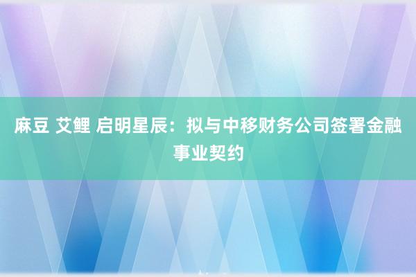 麻豆 艾鲤 启明星辰：拟与中移财务公司签署金融事业契约