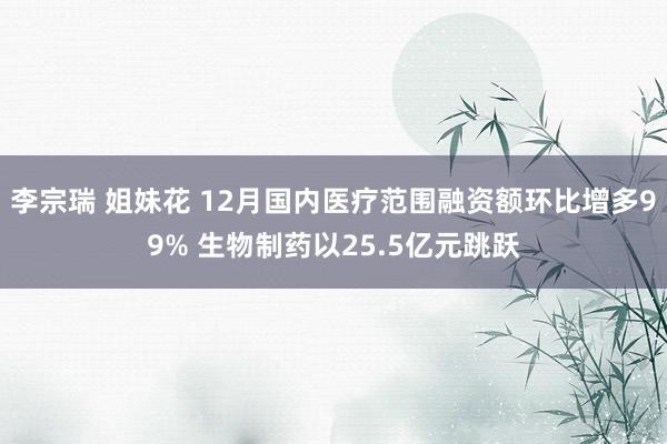 李宗瑞 姐妹花 12月国内医疗范围融资额环比增多99% 生物制药以25.5亿元跳跃