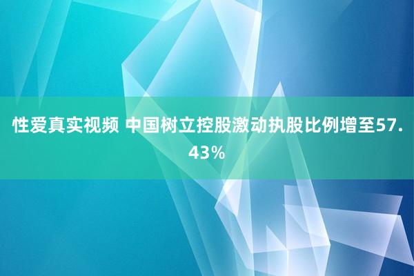 性爱真实视频 中国树立控股激动执股比例增至57.43%