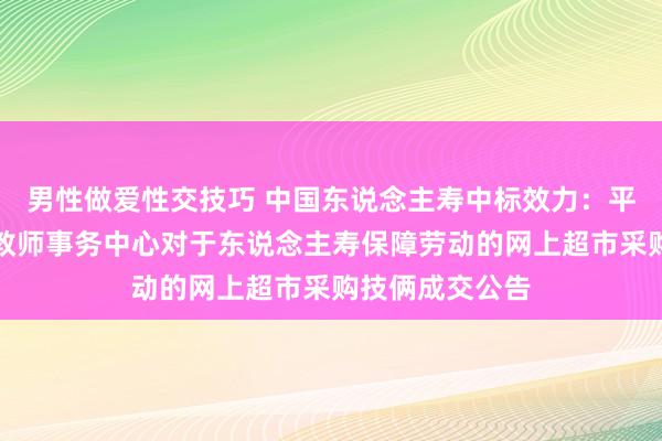 男性做爱性交技巧 中国东说念主寿中标效力：平江县第七学区教师事务中心对于东说念主寿保障劳动的网上超市采购技俩成交公告