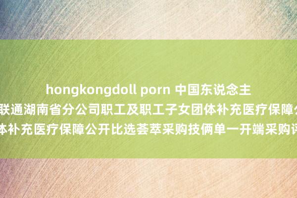 hongkongdoll porn 中国东说念主寿中标恶果：2025年中国联通湖南省分公司职工及职工子女团体补充医疗保障公开比选荟萃采购技俩单一开端采购评审恶果公示