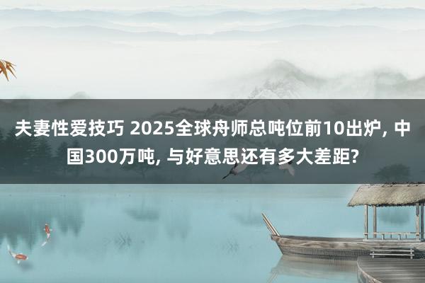 夫妻性爱技巧 2025全球舟师总吨位前10出炉， 中国300万吨， 与好意思还有多大差距?