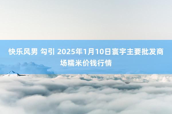 快乐风男 勾引 2025年1月10日寰宇主要批发商场糯米价钱行情