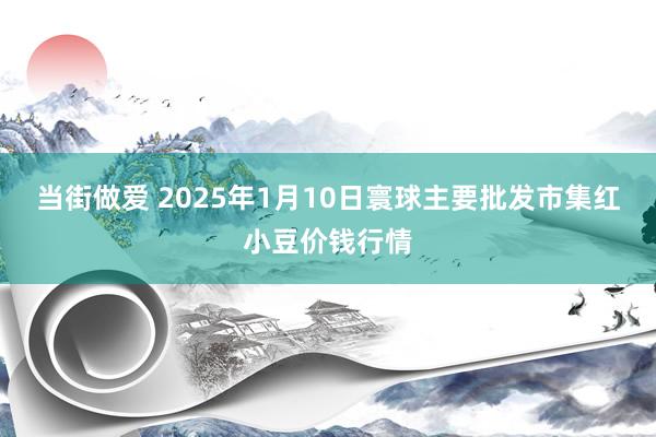 当街做爱 2025年1月10日寰球主要批发市集红小豆价钱行情