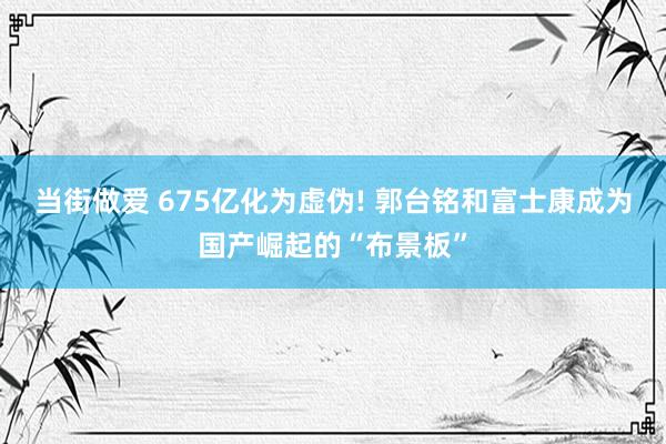 当街做爱 675亿化为虚伪! 郭台铭和富士康成为国产崛起的“布景板”