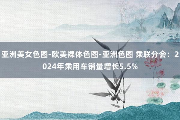 亚洲美女色图-欧美裸体色图-亚洲色图 乘联分会：2024年乘用车销量增长5.5%