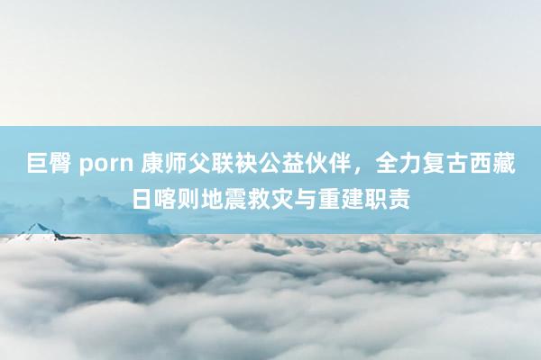 巨臀 porn 康师父联袂公益伙伴，全力复古西藏日喀则地震救灾与重建职责