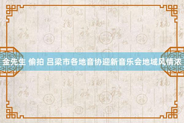 金先生 偷拍 吕梁市各地音协迎新音乐会地域风情浓