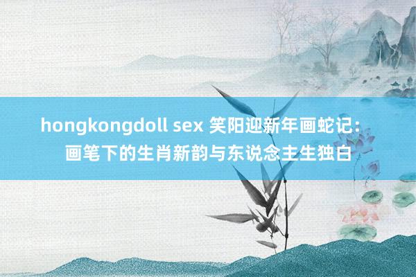 hongkongdoll sex 笑阳迎新年画蛇记： 画笔下的生肖新韵与东说念主生独白