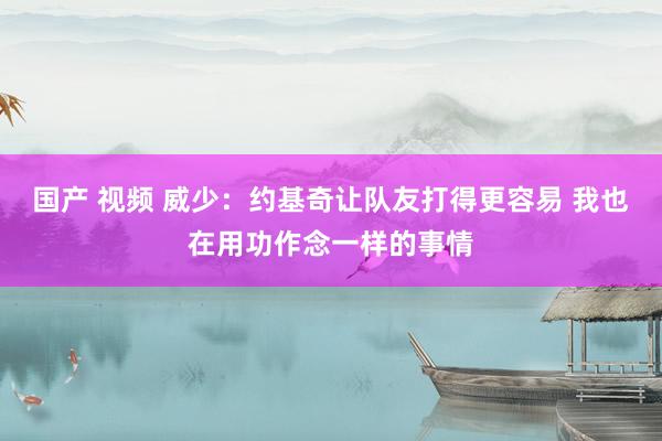 国产 视频 威少：约基奇让队友打得更容易 我也在用功作念一样的事情