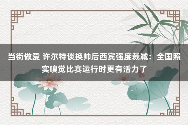 当街做爱 许尔特谈换帅后西宾强度裁减：全国照实嗅觉比赛运行时更有活力了