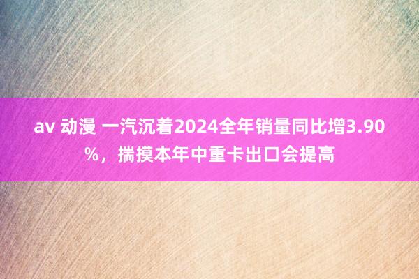 av 动漫 一汽沉着2024全年销量同比增3.90%，揣摸本年中重卡出口会提高