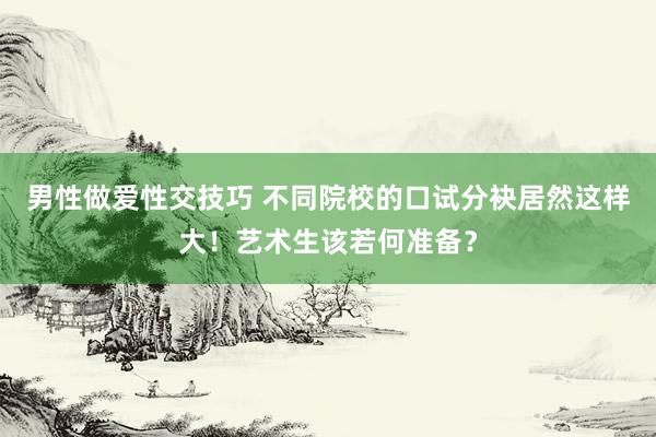 男性做爱性交技巧 不同院校的口试分袂居然这样大！艺术生该若何准备？