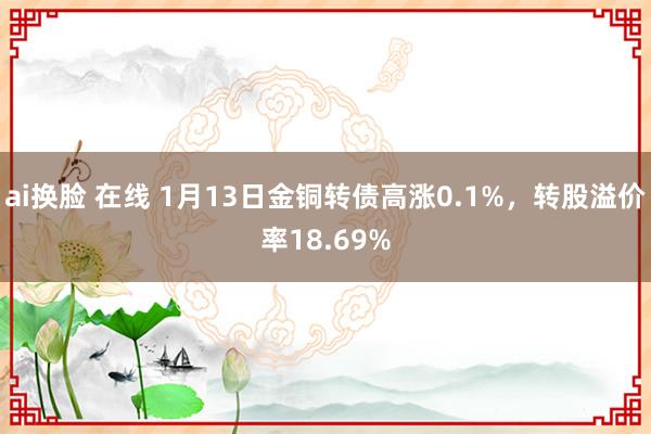 ai换脸 在线 1月13日金铜转债高涨0.1%，转股溢价率18.69%