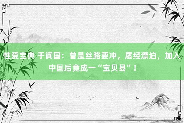 性爱宝典 于阗国：曾是丝路要冲，屡经漂泊，加入中国后竟成一“宝贝县”！