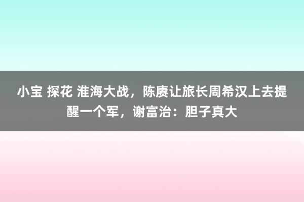 小宝 探花 淮海大战，陈赓让旅长周希汉上去提醒一个军，谢富治：胆子真大