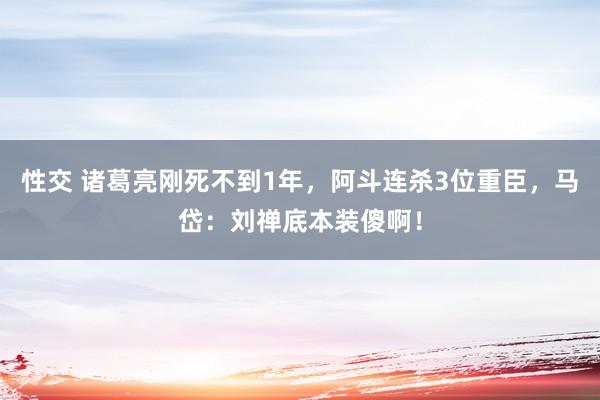 性交 诸葛亮刚死不到1年，阿斗连杀3位重臣，马岱：刘禅底本装傻啊！