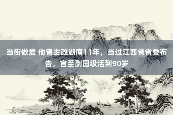 当街做爱 他曾主政湖南11年，当过江西省省委布告，官至副国级活到90岁