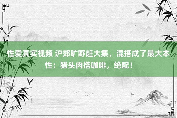 性爱真实视频 沪郊旷野赶大集，混搭成了最大本性：猪头肉搭咖啡，绝配！