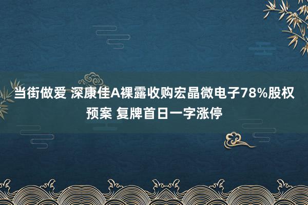 当街做爱 深康佳A裸露收购宏晶微电子78%股权预案 复牌首日一字涨停