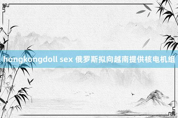 hongkongdoll sex 俄罗斯拟向越南提供核电机组