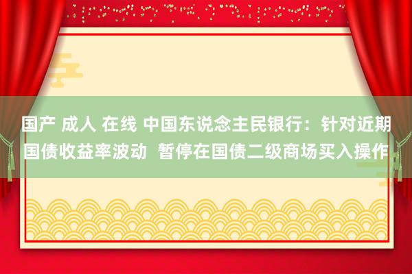 国产 成人 在线 中国东说念主民银行：针对近期国债收益率波动  暂停在国债二级商场买入操作