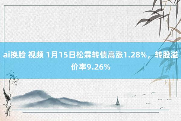 ai换脸 视频 1月15日松霖转债高涨1.28%，转股溢价率9.26%