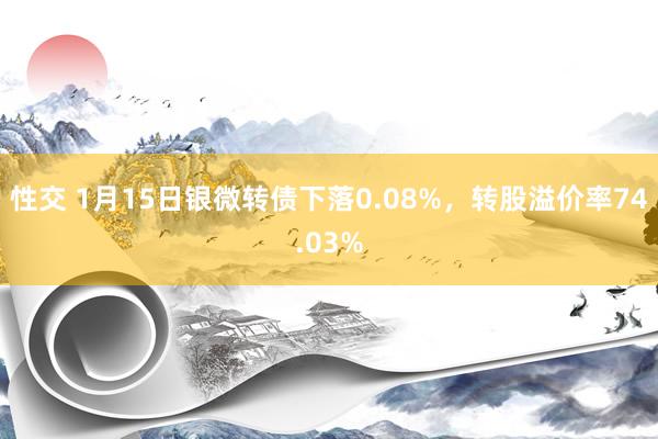 性交 1月15日银微转债下落0.08%，转股溢价率74.03%