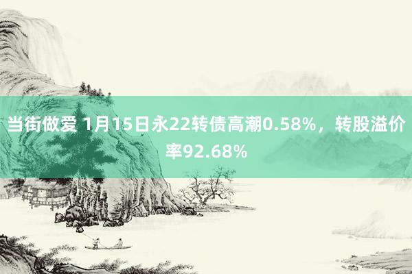 当街做爱 1月15日永22转债高潮0.58%，转股溢价率92.68%