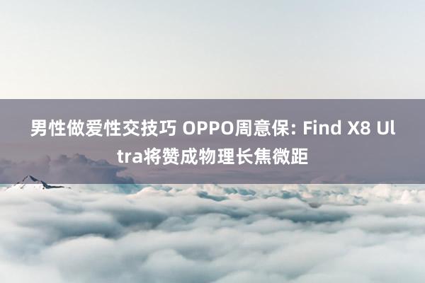 男性做爱性交技巧 OPPO周意保: Find X8 Ultra将赞成物理长焦微距