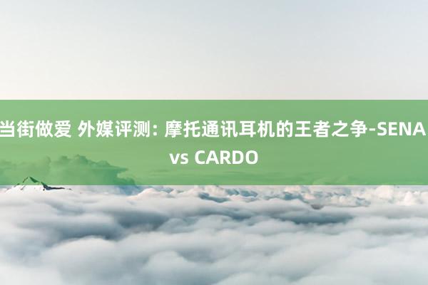 当街做爱 外媒评测: 摩托通讯耳机的王者之争-SENA vs CARDO