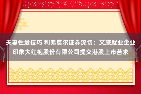 夫妻性爱技巧 利弗莫尔证券深切：文旅就业企业印象大红袍股份有限公司提交港股上市苦求