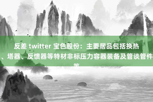 反差 twitter 宝色股份：主要居品包括换热器、塔器、反馈器等特材非标压力容器装备及管谈管件等