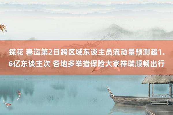 探花 春运第2日跨区域东谈主员流动量预测超1.6亿东谈主次 各地多举措保险大家祥瑞顺畅出行