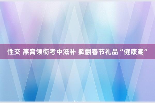 性交 燕窝领衔考中滋补 掀翻春节礼品“健康潮”