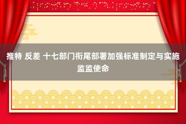 推特 反差 十七部门衔尾部署加强标准制定与实施监监使命